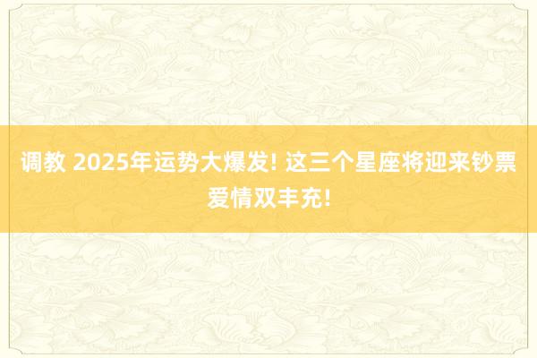 调教 2025年运势大爆发! 这三个星座将迎来钞票爱情双丰充!