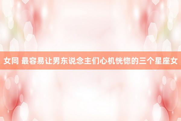 女同 最容易让男东说念主们心机恍惚的三个星座女