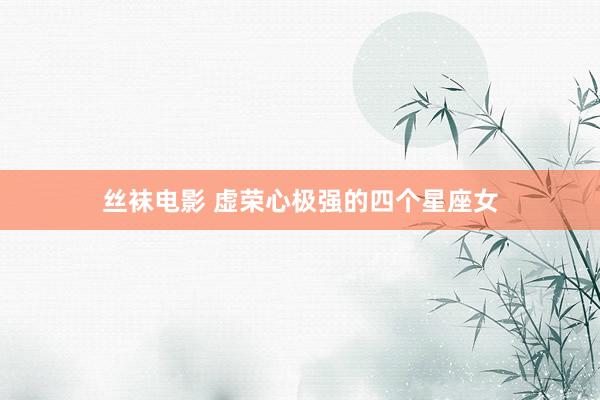 丝袜电影 虚荣心极强的四个星座女