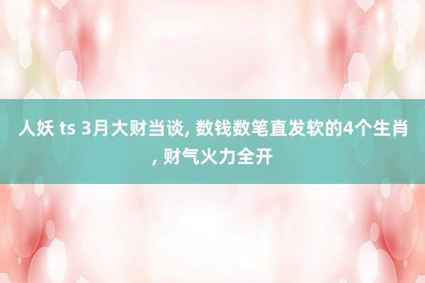 人妖 ts 3月大财当谈， 数钱数笔直发软的4个生肖， 财气火力全开