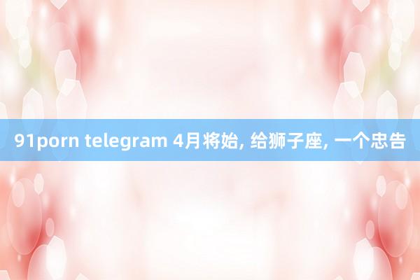 91porn telegram 4月将始， 给狮子座， 一个忠告