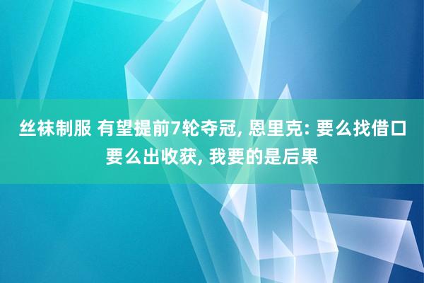丝袜制服 有望提前7轮夺冠， 恩里克: 要么找借口要么出收获， 我要的是后果