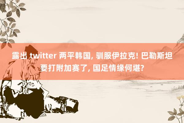 露出 twitter 两平韩国， 驯服伊拉克! 巴勒斯坦要打附加赛了， 国足情缘何堪?