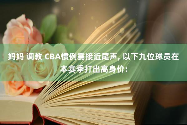 妈妈 调教 CBA惯例赛接近尾声， 以下九位球员在本赛季打出高身价: