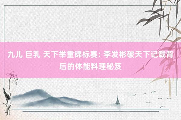 九儿 巨乳 天下举重锦标赛: 李发彬破天下记载背后的体能料理秘笈