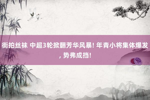 街拍丝袜 中超3轮掀翻芳华风暴! 年青小将集体爆发， 势弗成挡!