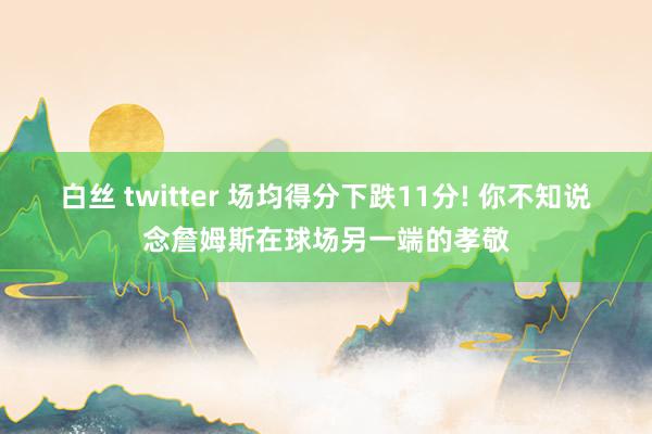 白丝 twitter 场均得分下跌11分! 你不知说念詹姆斯在球场另一端的孝敬