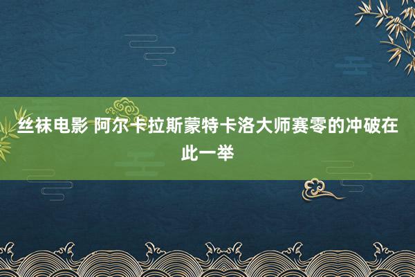 丝袜电影 阿尔卡拉斯蒙特卡洛大师赛零的冲破在此一举