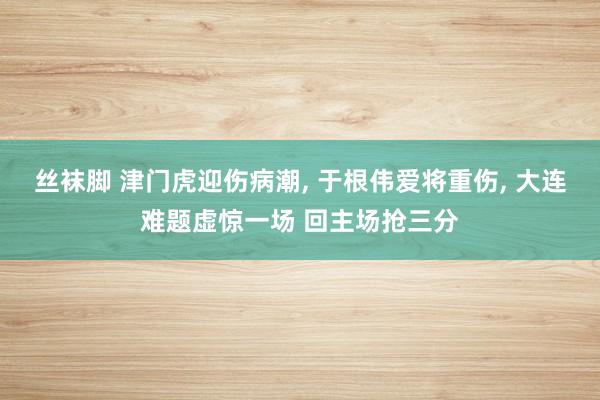 丝袜脚 津门虎迎伤病潮， 于根伟爱将重伤， 大连难题虚惊一场 回主场抢三分