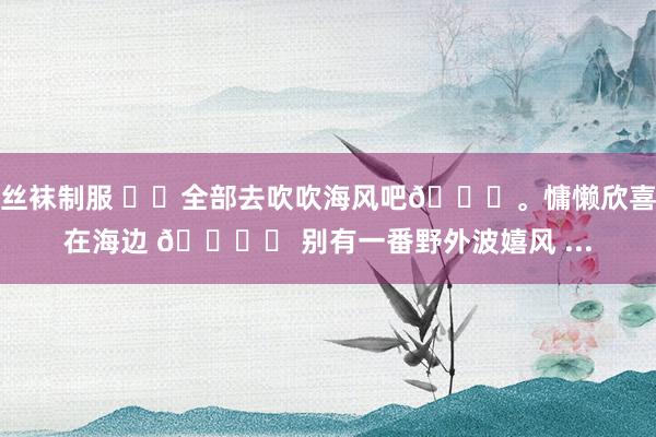 丝袜制服 ☁️全部去吹吹海风吧🌊。慵懒欣喜在海边 🏝️ 别有一番野外波嬉风 ...