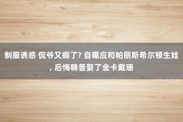 制服诱惑 侃爷又癫了? 自曝应和帕丽斯希尔顿生娃， 后悔畴昔娶了金卡戴珊