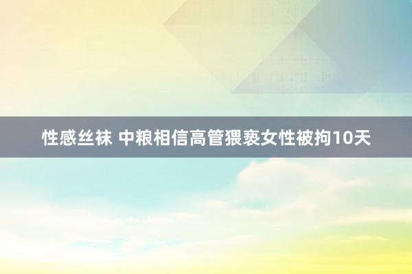 性感丝袜 中粮相信高管猥亵女性被拘10天