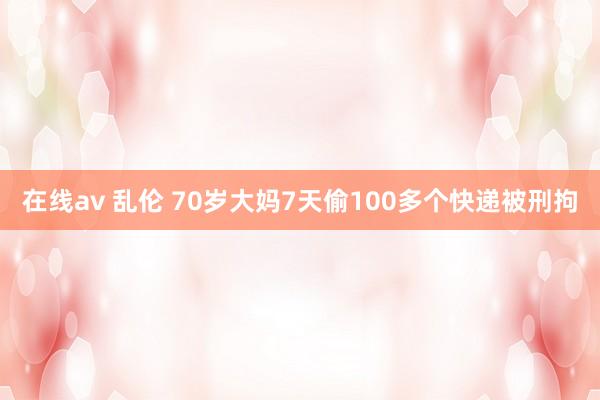 在线av 乱伦 70岁大妈7天偷100多个快递被刑拘