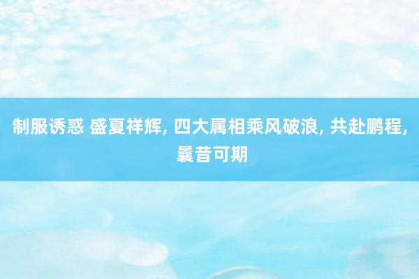 制服诱惑 盛夏祥辉， 四大属相乘风破浪， 共赴鹏程， 曩昔可期