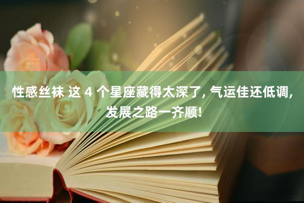 性感丝袜 这 4 个星座藏得太深了， 气运佳还低调， 发展之路一齐顺!