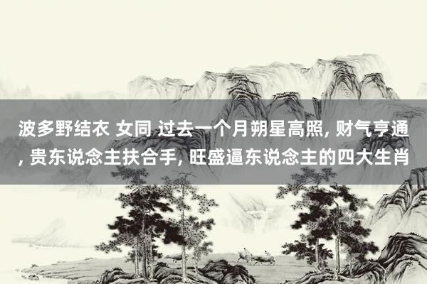 波多野结衣 女同 过去一个月朔星高照， 财气亨通， 贵东说念主扶合手， 旺盛逼东说念主的四大生肖