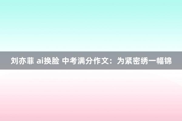 刘亦菲 ai换脸 中考满分作文：为紧密绣一幅锦