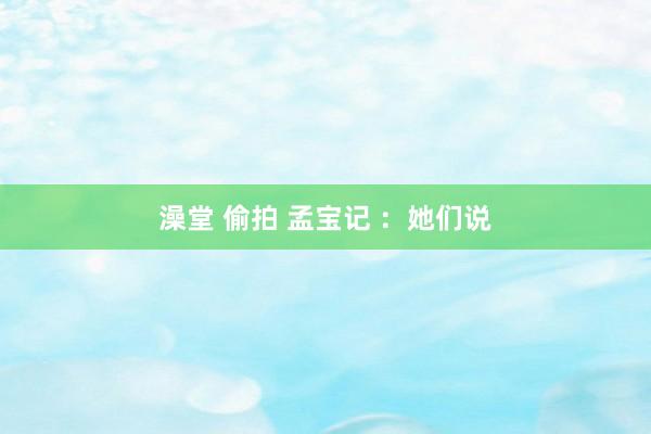 澡堂 偷拍 孟宝记 ：她们说