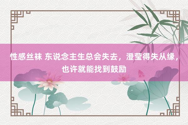 性感丝袜 东说念主生总会失去，澄莹得失从缘，也许就能找到鼓励