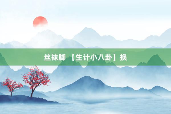 丝袜脚 【生计小八卦】换