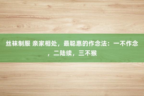 丝袜制服 亲家相处，最聪惠的作念法：一不作念，二陆续，三不猴