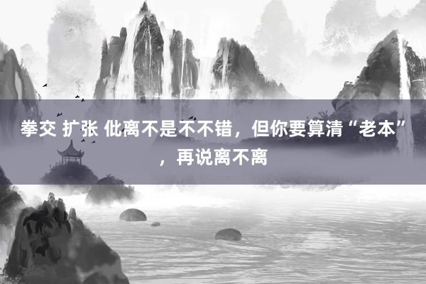 拳交 扩张 仳离不是不不错，但你要算清“老本”，再说离不离