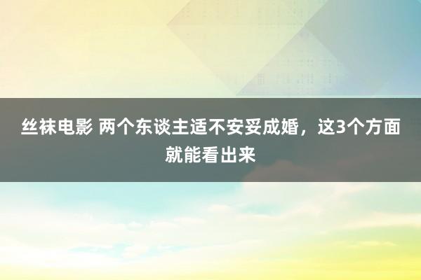 丝袜电影 两个东谈主适不安妥成婚，这3个方面就能看出来