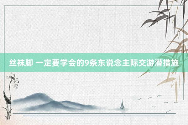 丝袜脚 一定要学会的9条东说念主际交游潜措施