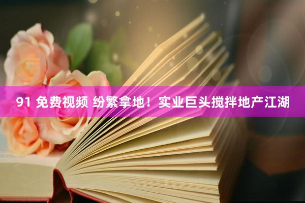 91 免费视频 纷繁拿地！实业巨头搅拌地产江湖