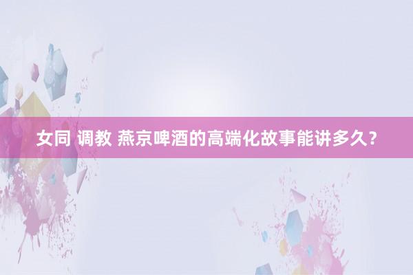 女同 调教 燕京啤酒的高端化故事能讲多久？