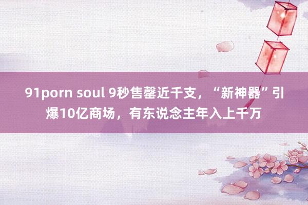 91porn soul 9秒售罄近千支，“新神器”引爆10亿商场，有东说念主年入上千万